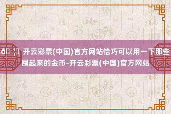 🦄开云彩票(中国)官方网站恰巧可以用一下那些囤起来的金币-开云彩票(中国)官方网站