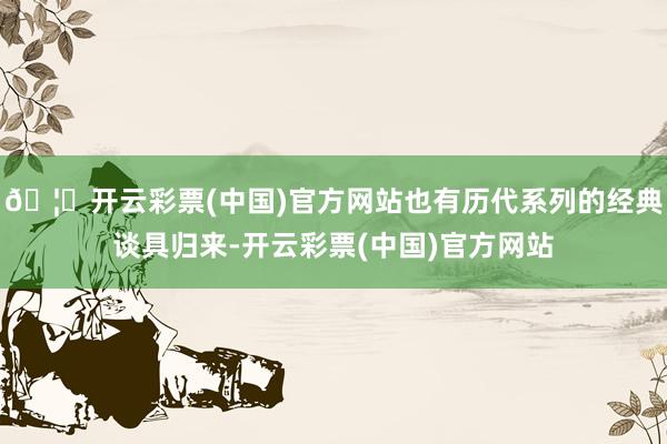 🦄开云彩票(中国)官方网站也有历代系列的经典谈具归来-开云彩票(中国)官方网站