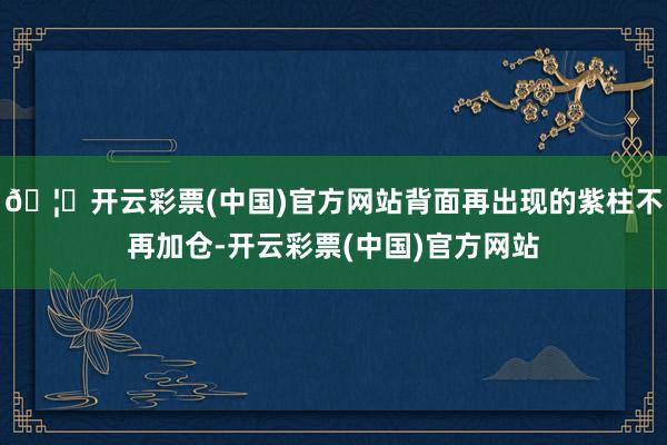 🦄开云彩票(中国)官方网站背面再出现的紫柱不再加仓-开云彩票(中国)官方网站