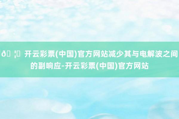 🦄开云彩票(中国)官方网站减少其与电解波之间的副响应-开云彩票(中国)官方网站