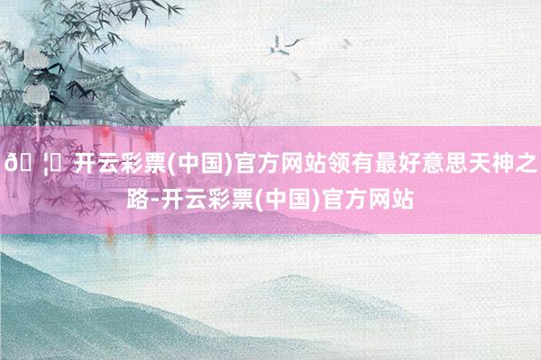 🦄开云彩票(中国)官方网站领有最好意思天神之路-开云彩票(中国)官方网站