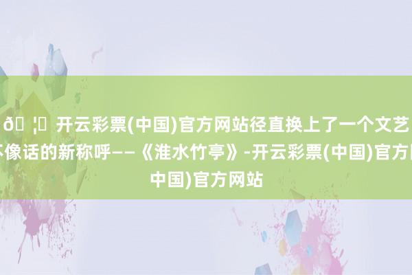 🦄开云彩票(中国)官方网站径直换上了一个文艺得不像话的新称呼——《淮水竹亭》-开云彩票(中国)官方网站