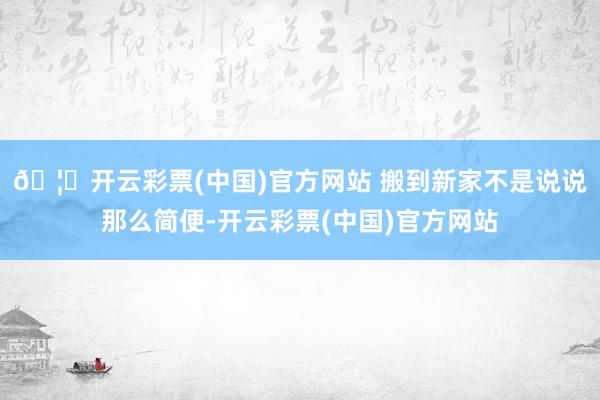 🦄开云彩票(中国)官方网站 搬到新家不是说说那么简便-开云彩票(中国)官方网站