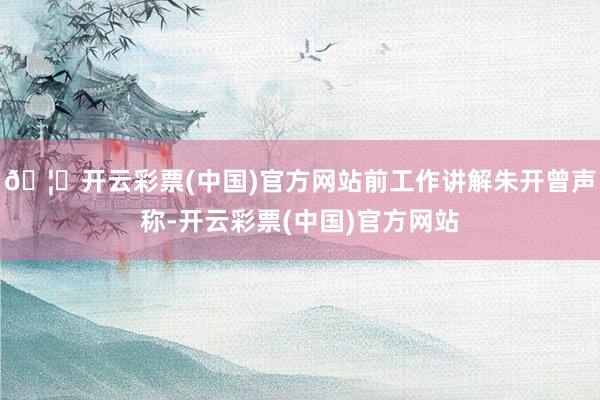 🦄开云彩票(中国)官方网站前工作讲解朱开曾声称-开云彩票(中国)官方网站