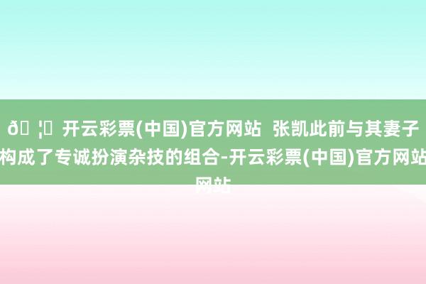 🦄开云彩票(中国)官方网站  张凯此前与其妻子构成了专诚扮演杂技的组合-开云彩票(中国)官方网站