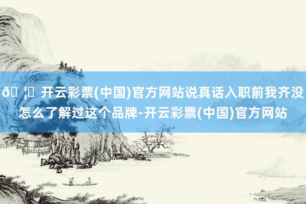 🦄开云彩票(中国)官方网站说真话入职前我齐没怎么了解过这个品牌-开云彩票(中国)官方网站