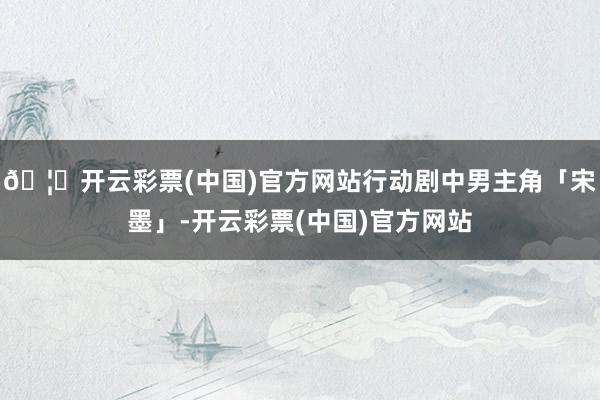 🦄开云彩票(中国)官方网站行动剧中男主角「宋墨」-开云彩票(中国)官方网站