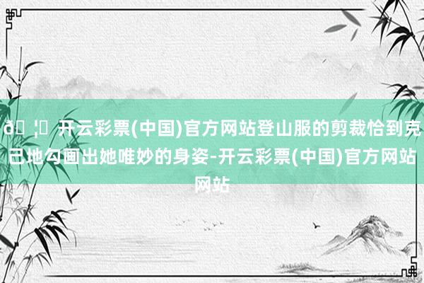 🦄开云彩票(中国)官方网站登山服的剪裁恰到克己地勾画出她唯妙的身姿-开云彩票(中国)官方网站