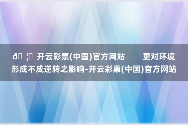 🦄开云彩票(中国)官方网站        更对环境形成不成逆转之影响-开云彩票(中国)官方网站