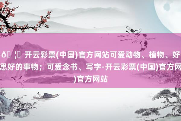 🦄开云彩票(中国)官方网站可爱动物、植物、好意思好的事物；可爱念书、写字-开云彩票(中国)官方网站