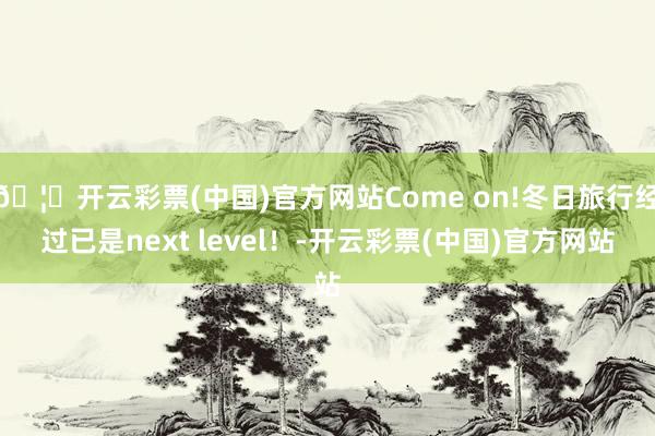 🦄开云彩票(中国)官方网站Come on!冬日旅行经过已是next level！-开云彩票(中国)官方网站