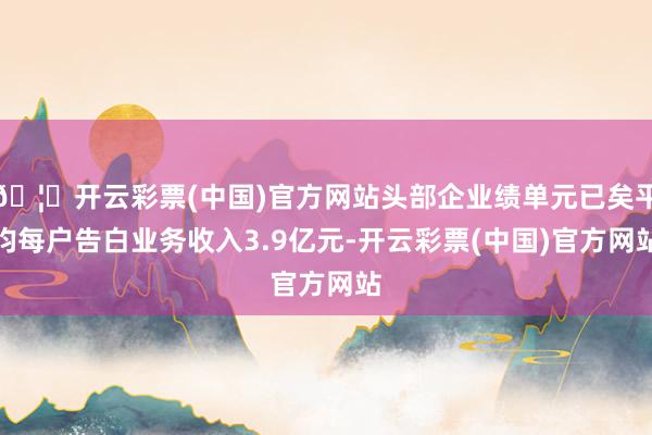 🦄开云彩票(中国)官方网站头部企业绩单元已矣平均每户告白业务收入3.9亿元-开云彩票(中国)官方网站