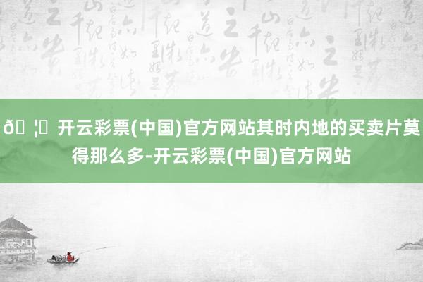 🦄开云彩票(中国)官方网站其时内地的买卖片莫得那么多-开云彩票(中国)官方网站