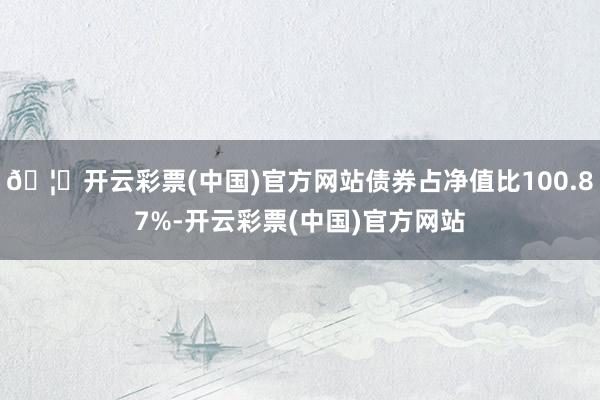 🦄开云彩票(中国)官方网站债券占净值比100.87%-开云彩票(中国)官方网站