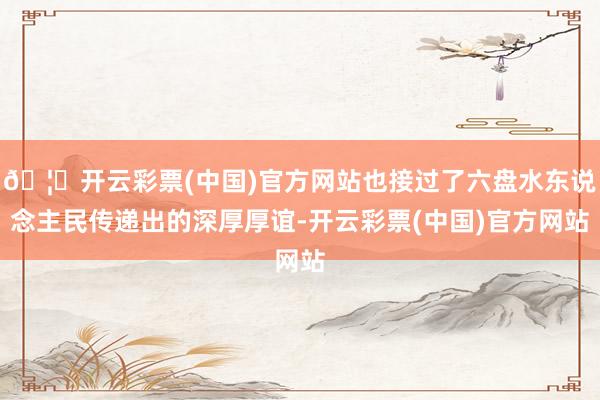 🦄开云彩票(中国)官方网站也接过了六盘水东说念主民传递出的深厚厚谊-开云彩票(中国)官方网站