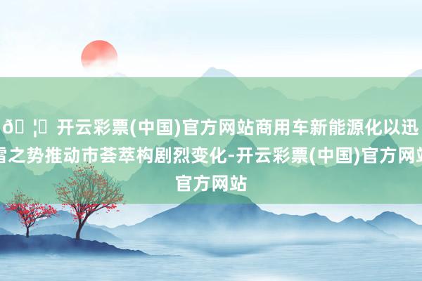 🦄开云彩票(中国)官方网站商用车新能源化以迅雷之势推动市荟萃构剧烈变化-开云彩票(中国)官方网站