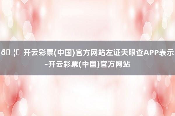 🦄开云彩票(中国)官方网站左证天眼查APP表示-开云彩票(中国)官方网站