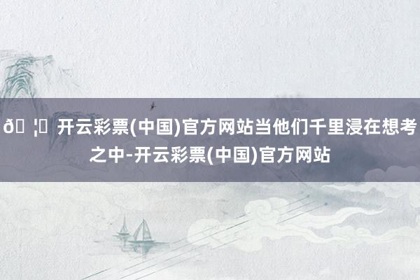 🦄开云彩票(中国)官方网站当他们千里浸在想考之中-开云彩票(中国)官方网站