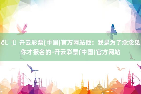 🦄开云彩票(中国)官方网站他：我是为了念念见你才报名的-开云彩票(中国)官方网站
