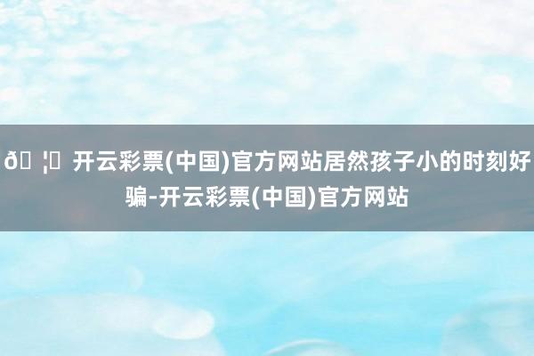 🦄开云彩票(中国)官方网站居然孩子小的时刻好骗-开云彩票(中国)官方网站