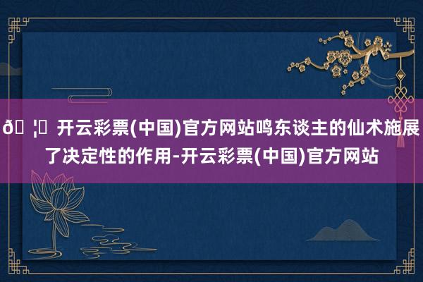 🦄开云彩票(中国)官方网站鸣东谈主的仙术施展了决定性的作用-开云彩票(中国)官方网站