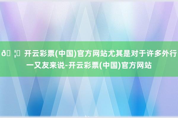 🦄开云彩票(中国)官方网站尤其是对于许多外行一又友来说-开云彩票(中国)官方网站