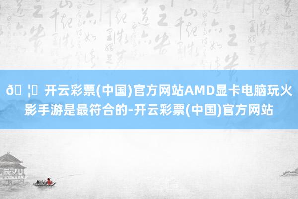 🦄开云彩票(中国)官方网站AMD显卡电脑玩火影手游是最符合的-开云彩票(中国)官方网站