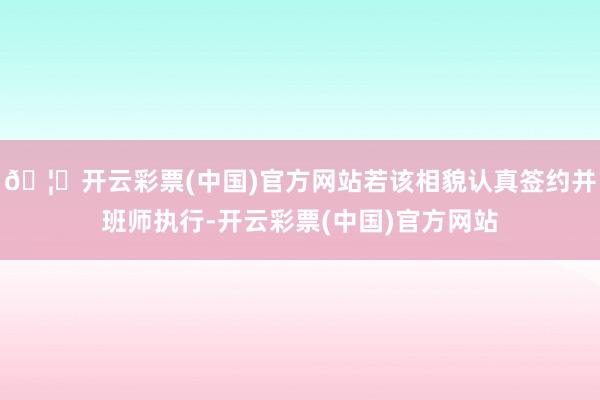🦄开云彩票(中国)官方网站若该相貌认真签约并班师执行-开云彩票(中国)官方网站