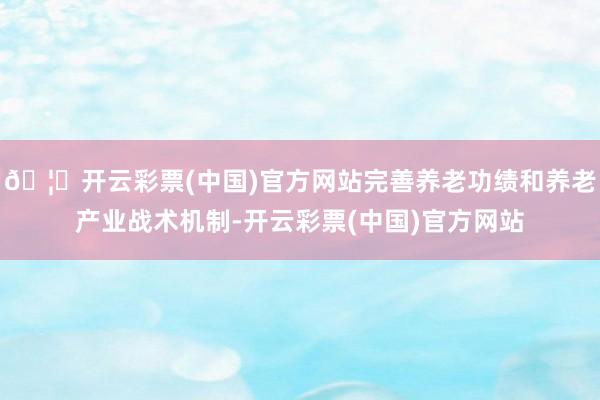 🦄开云彩票(中国)官方网站完善养老功绩和养老产业战术机制-开云彩票(中国)官方网站