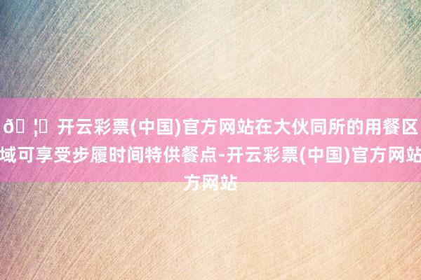 🦄开云彩票(中国)官方网站在大伙同所的用餐区域可享受步履时间特供餐点-开云彩票(中国)官方网站