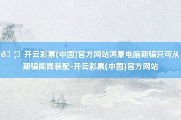🦄开云彩票(中国)官方网站鸿蒙电脑期骗只可从期骗阛阓装配-开云彩票(中国)官方网站