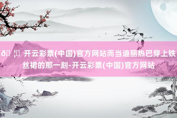 🦄开云彩票(中国)官方网站而当迪丽热巴穿上铁丝裙的那一刻-开云彩票(中国)官方网站