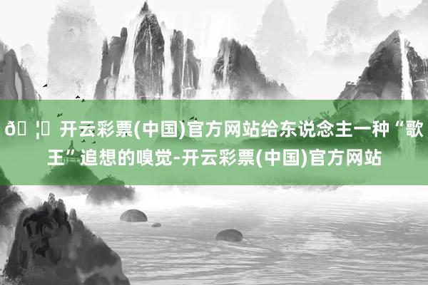🦄开云彩票(中国)官方网站给东说念主一种“歌王”追想的嗅觉-开云彩票(中国)官方网站