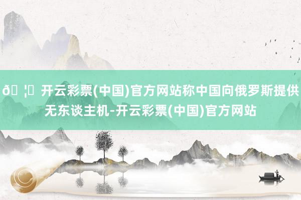 🦄开云彩票(中国)官方网站称中国向俄罗斯提供无东谈主机-开云彩票(中国)官方网站