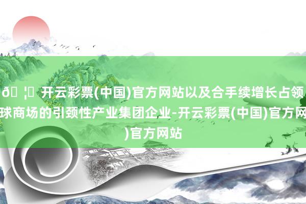 🦄开云彩票(中国)官方网站以及合手续增长占领寰球商场的引颈性产业集团企业-开云彩票(中国)官方网站
