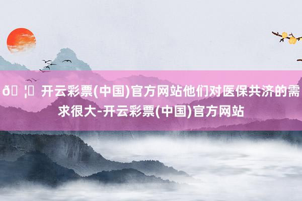 🦄开云彩票(中国)官方网站他们对医保共济的需求很大-开云彩票(中国)官方网站