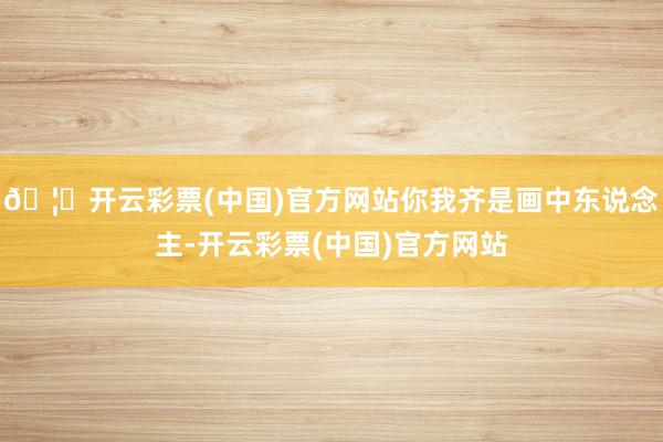 🦄开云彩票(中国)官方网站你我齐是画中东说念主-开云彩票(中国)官方网站