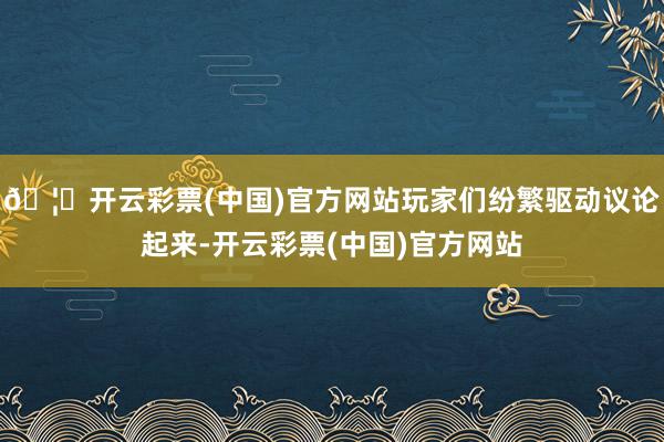🦄开云彩票(中国)官方网站玩家们纷繁驱动议论起来-开云彩票(中国)官方网站