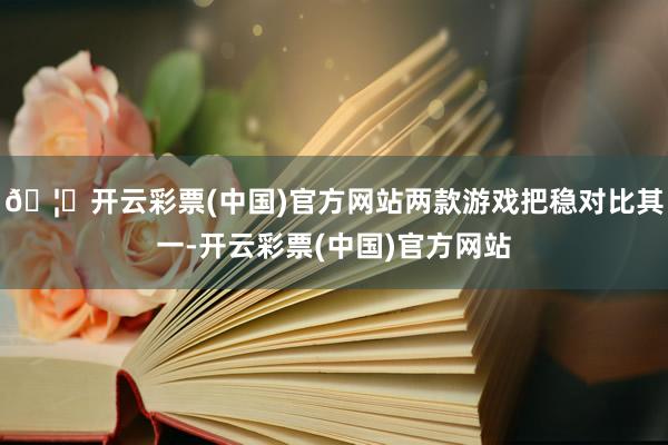 🦄开云彩票(中国)官方网站两款游戏把稳对比其一-开云彩票(中国)官方网站
