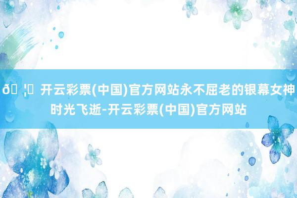 🦄开云彩票(中国)官方网站永不屈老的银幕女神时光飞逝-开云彩票(中国)官方网站