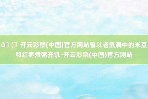 🦄开云彩票(中国)官方网站曾以老鼠洞中的米豆和红枣煮粥充饥-开云彩票(中国)官方网站