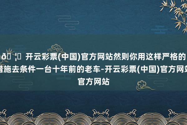 🦄开云彩票(中国)官方网站然则你用这样严格的措施去条件一台十年前的老车-开云彩票(中国)官方网站