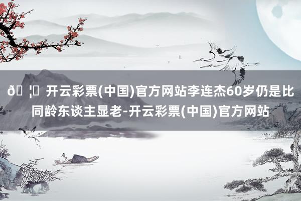 🦄开云彩票(中国)官方网站李连杰60岁仍是比同龄东谈主显老-开云彩票(中国)官方网站