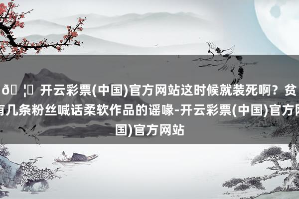 🦄开云彩票(中国)官方网站这时候就装死啊？贫困有几条粉丝喊话柔软作品的谣喙-开云彩票(中国)官方网站