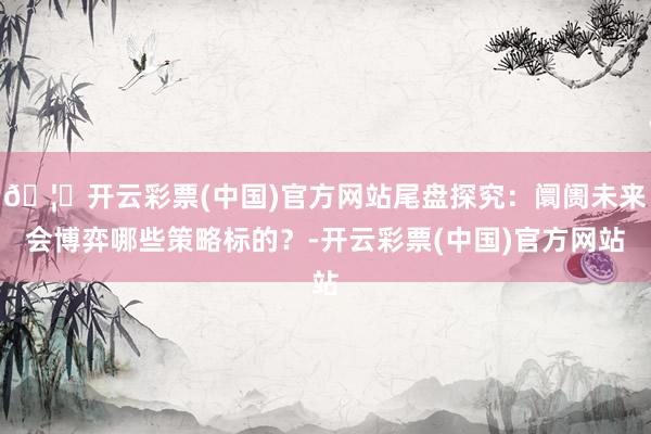 🦄开云彩票(中国)官方网站尾盘探究:阛阓未来会博弈哪些策略标的?-开云彩票(中国)官方网站