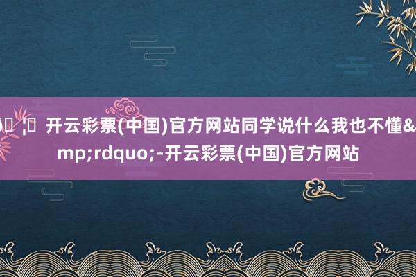 🦄开云彩票(中国)官方网站同学说什么我也不懂&rdquo;-开云彩票(中国)官方网站