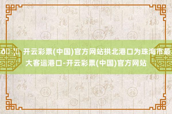 🦄开云彩票(中国)官方网站拱北港口为珠海市最大客运港口-开云彩票(中国)官方网站