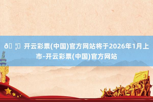 🦄开云彩票(中国)官方网站将于2026年1月上市-开云彩票(中国)官方网站