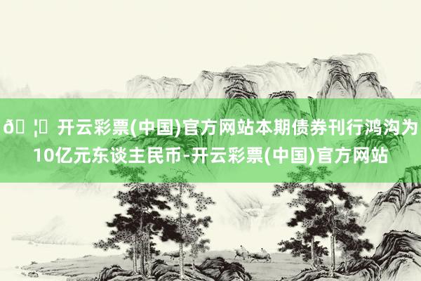 🦄开云彩票(中国)官方网站本期债券刊行鸿沟为10亿元东谈主民币-开云彩票(中国)官方网站