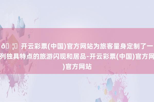 🦄开云彩票(中国)官方网站为旅客量身定制了一系列独具特点的旅游闪现和居品-开云彩票(中国)官方网站